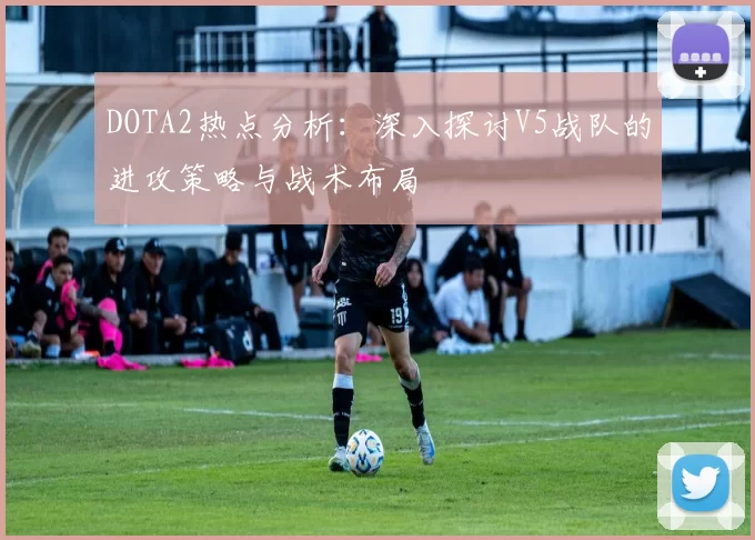 DOTA2热点分析：深入探讨V5战队的进攻策略与战术布局
