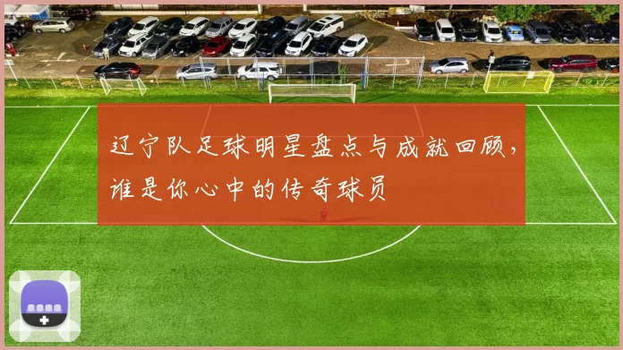 辽宁队足球明星盘点与成就回顾，谁是你心中的传奇球员