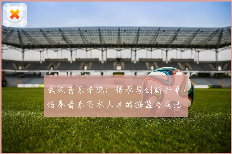 武汉音乐学院：传承与创新并举，培养音乐艺术人才的摇篮与高地