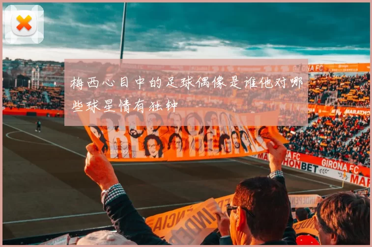 梅西心目中的足球偶像是谁他对哪些球星情有独钟