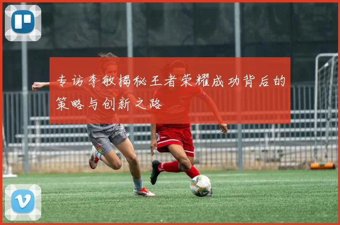 专访李敏揭秘王者荣耀成功背后的策略与创新之路