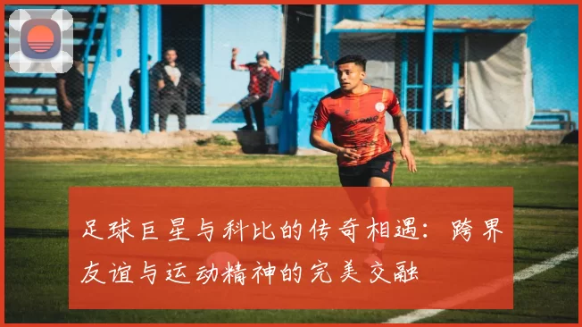 足球巨星与科比的传奇相遇：跨界友谊与运动精神的完美交融