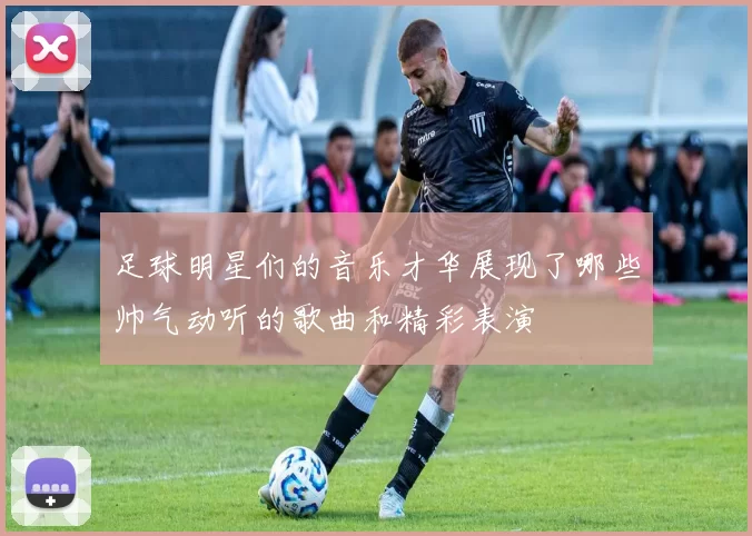 足球明星们的音乐才华展现了哪些帅气动听的歌曲和精彩表演