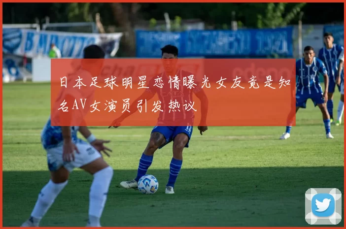 日本足球明星恋情曝光女友竟是知名AV女演员引发热议
