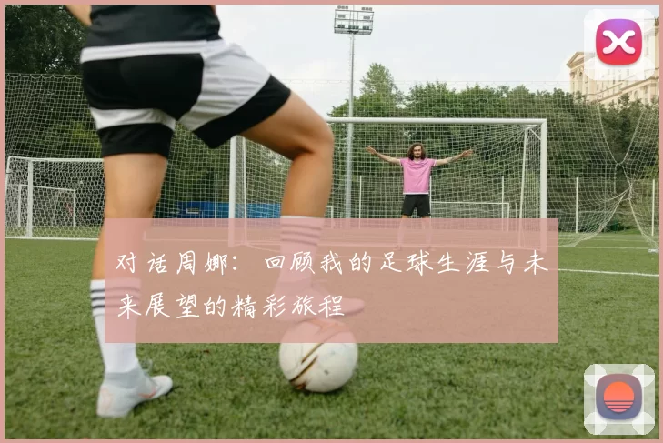 对话周娜：回顾我的足球生涯与未来展望的精彩旅程