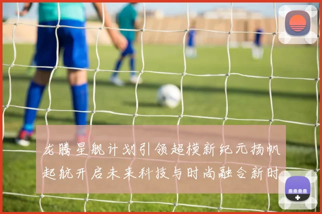 龙腾星舰计划引领超模新纪元扬帆起航开启未来科技与时尚融合新时代