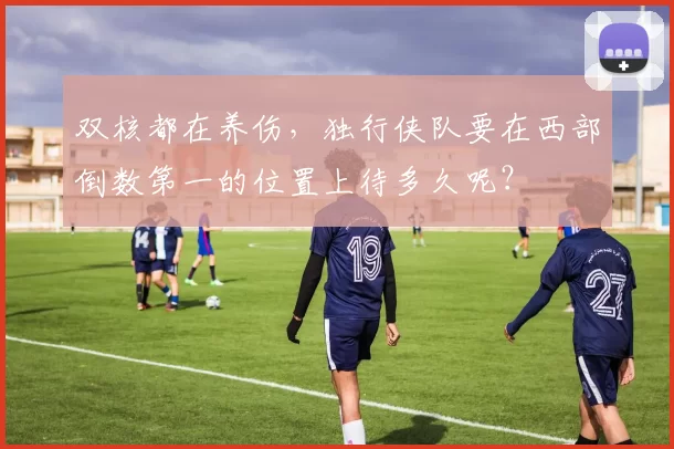 双核都在养伤，独行侠队要在西部倒数第一的位置上待多久呢？