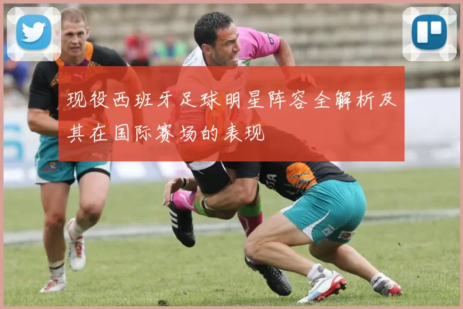 现役西班牙足球明星阵容全解析及其在国际赛场的表现