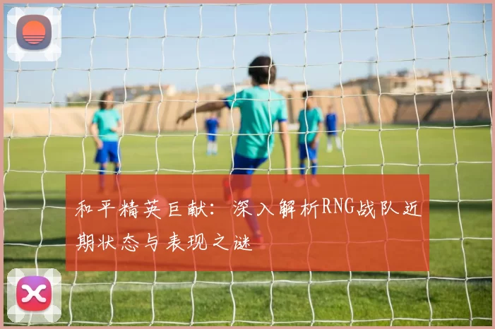 和平精英巨献：深入解析RNG战队近期状态与表现之谜