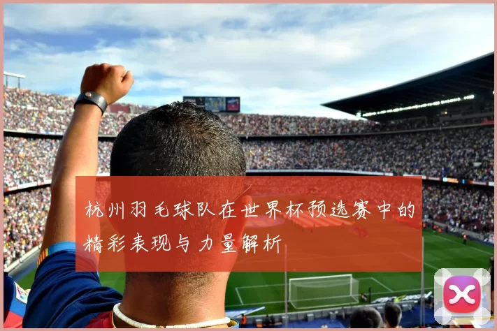 杭州羽毛球队在世界杯预选赛中的精彩表现与力量解析
