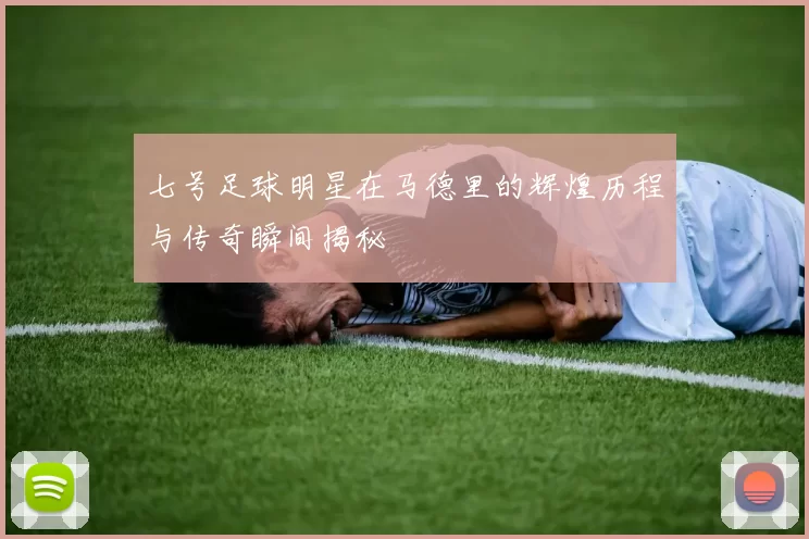 七号足球明星在马德里的辉煌历程与传奇瞬间揭秘