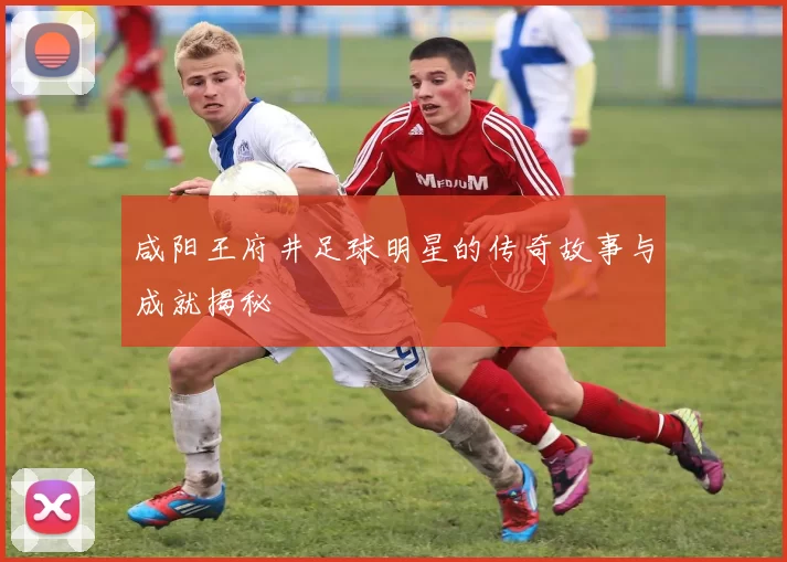 咸阳王府井足球明星的传奇故事与成就揭秘