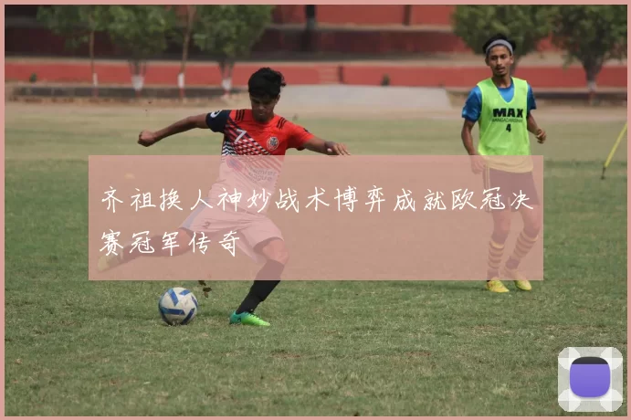 齐祖换人神妙战术博弈成就欧冠决赛冠军传奇