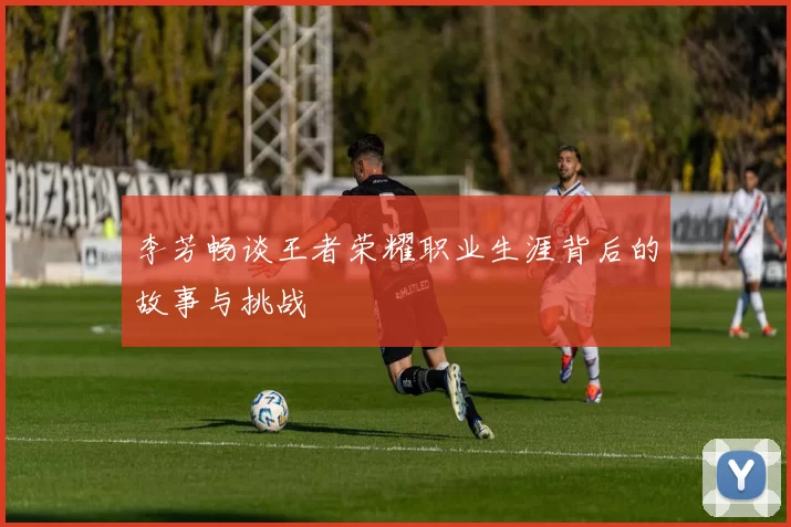 李芳畅谈王者荣耀职业生涯背后的故事与挑战
