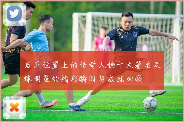 后卫位置上的传奇人物十大著名足球明星的精彩瞬间与成就回顾