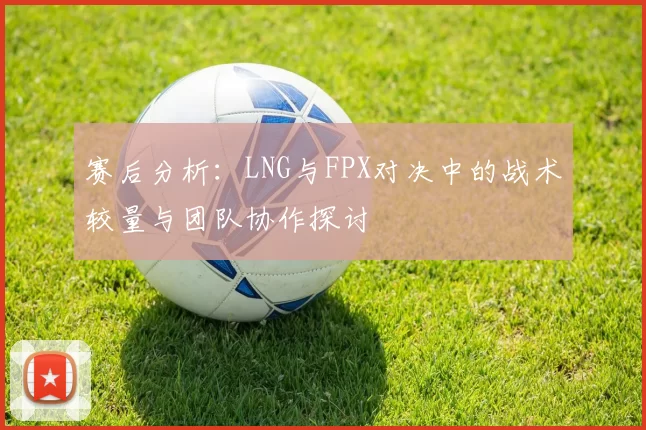 赛后分析：LNG与FPX对决中的战术较量与团队协作探讨