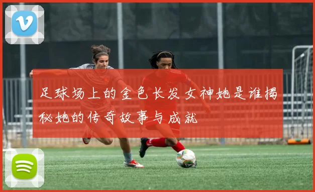 足球场上的金色长发女神她是谁揭秘她的传奇故事与成就