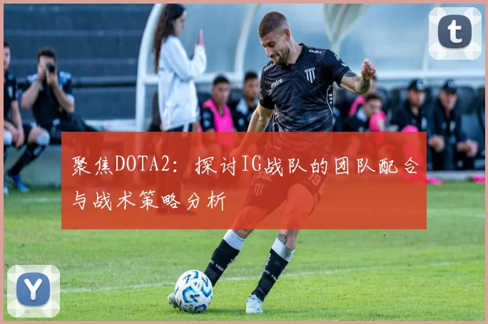 聚焦DOTA2：探讨IG战队的团队配合与战术策略分析