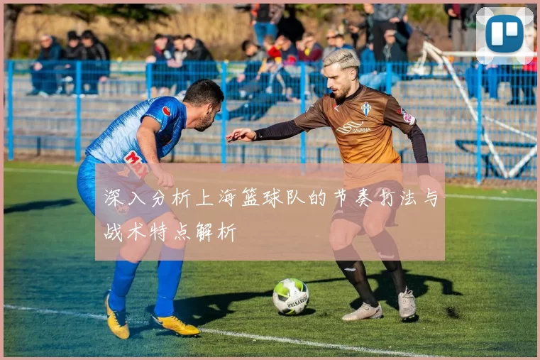 深入分析上海篮球队的节奏打法与战术特点解析