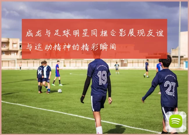 成龙与足球明星同框合影展现友谊与运动精神的精彩瞬间