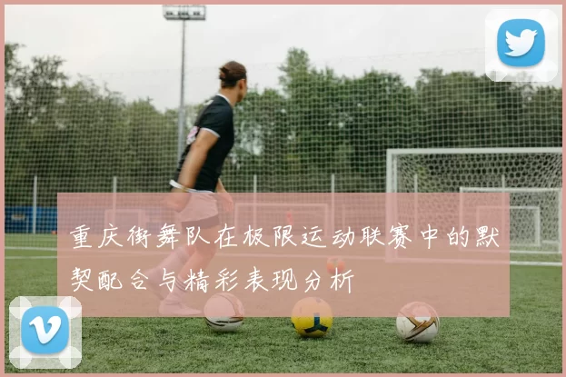 重庆街舞队在极限运动联赛中的默契配合与精彩表现分析
