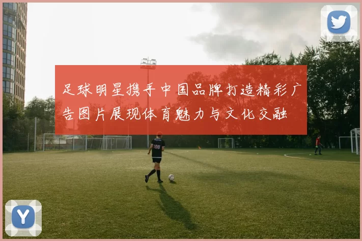 足球明星携手中国品牌打造精彩广告图片展现体育魅力与文化交融
