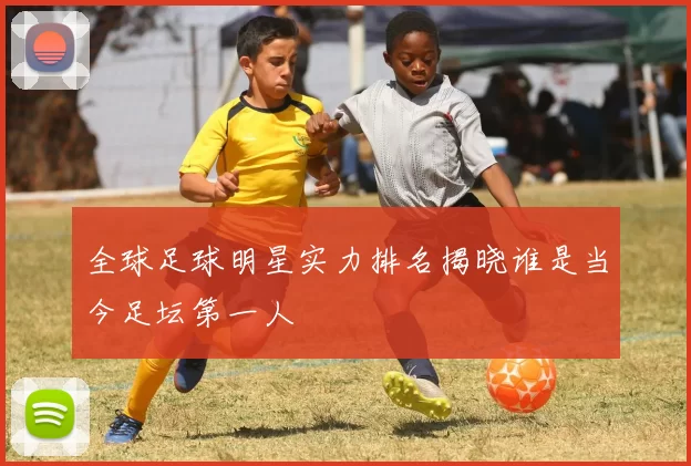 全球足球明星实力排名揭晓谁是当今足坛第一人