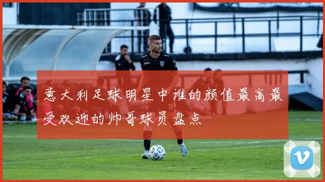 意大利足球明星中谁的颜值最高最受欢迎的帅哥球员盘点