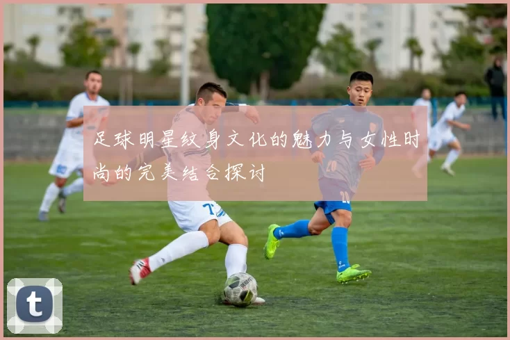 足球明星纹身文化的魅力与女性时尚的完美结合探讨