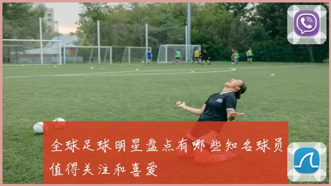 全球足球明星盘点有哪些知名球员值得关注和喜爱
