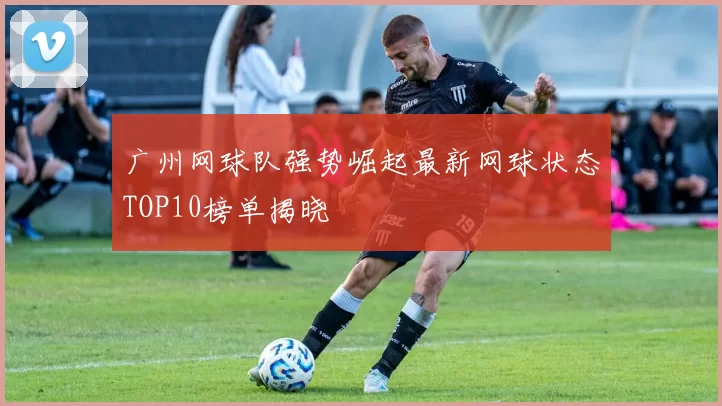 广州网球队强势崛起最新网球状态TOP10榜单揭晓