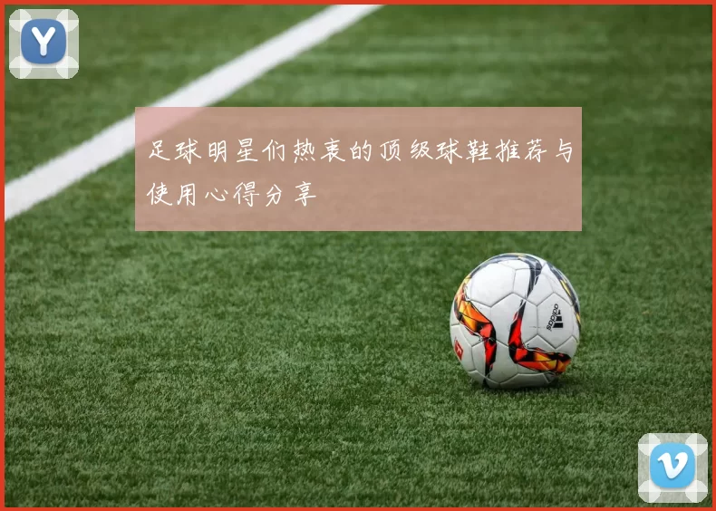 足球明星们热衷的顶级球鞋推荐与使用心得分享