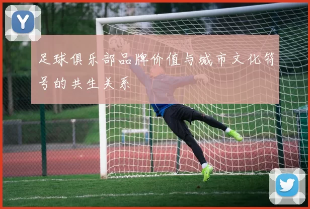 足球俱乐部品牌价值与城市文化符号的共生关系