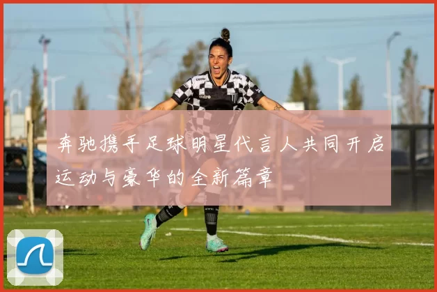 奔驰携手足球明星代言人共同开启运动与豪华的全新篇章