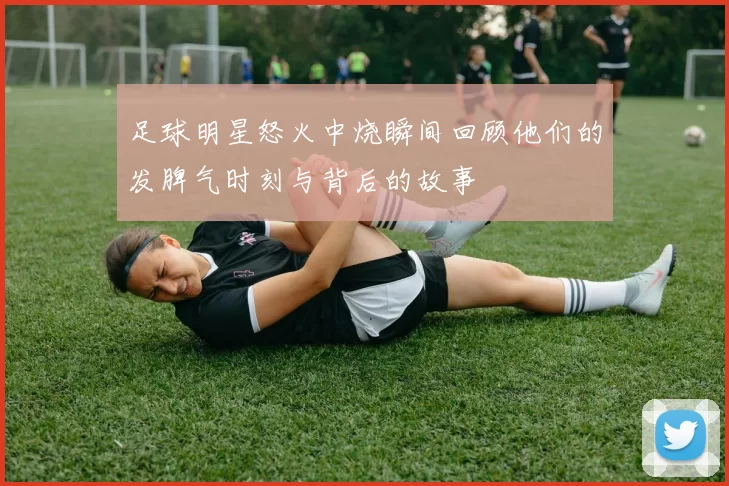 足球明星怒火中烧瞬间回顾他们的发脾气时刻与背后的故事