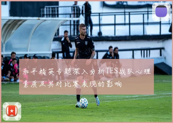 和平精英专题深入分析TES战队心理素质及其对比赛表现的影响
