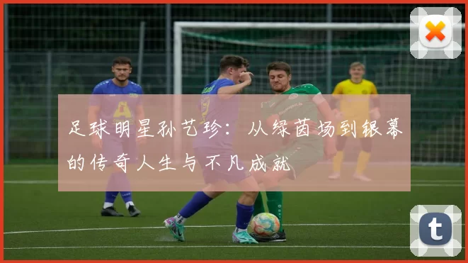 足球明星孙艺珍：从绿茵场到银幕的传奇人生与不凡成就