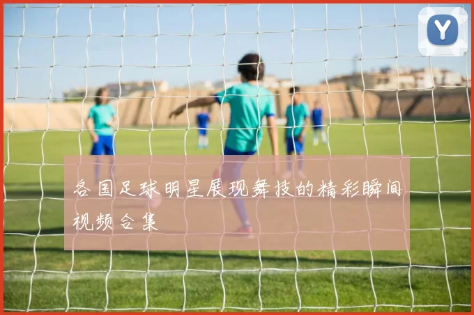 各国足球明星展现舞技的精彩瞬间视频合集