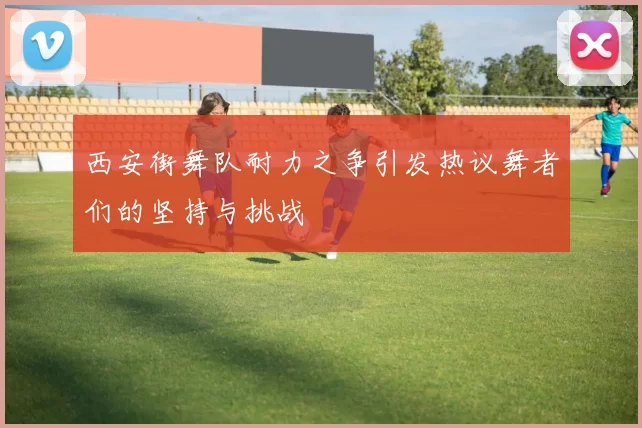 西安街舞队耐力之争引发热议舞者们的坚持与挑战