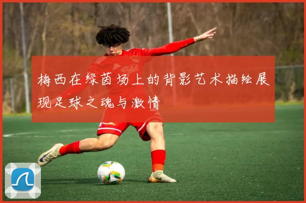 梅西在绿茵场上的背影艺术描绘展现足球之魂与激情
