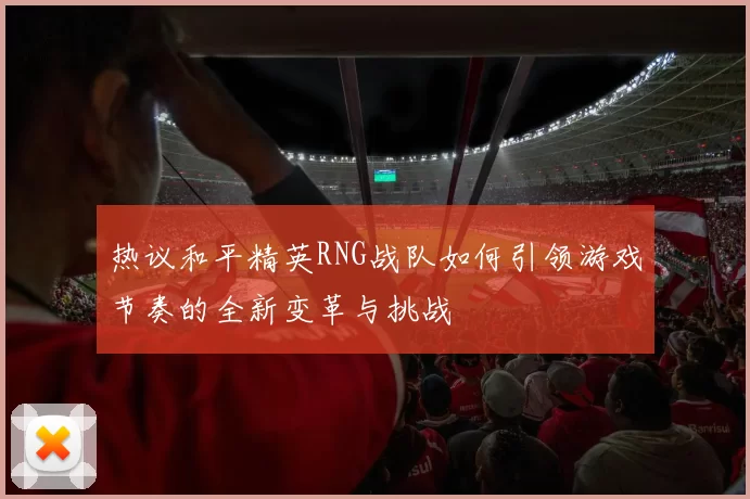 热议和平精英RNG战队如何引领游戏节奏的全新变革与挑战