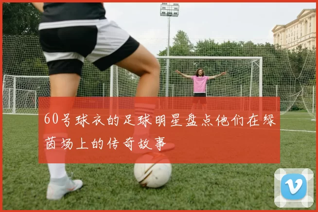 60号球衣的足球明星盘点他们在绿茵场上的传奇故事