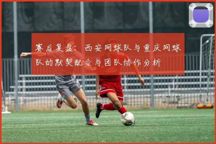 赛后复盘：西安网球队与重庆网球队的默契配合与团队协作分析