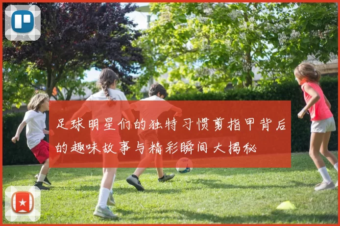 足球明星们的独特习惯剪指甲背后的趣味故事与精彩瞬间大揭秘
