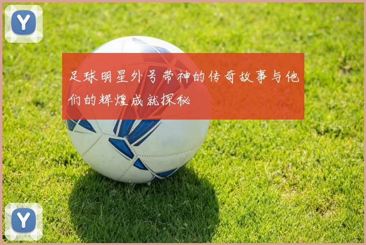 足球明星外号带神的传奇故事与他们的辉煌成就探秘